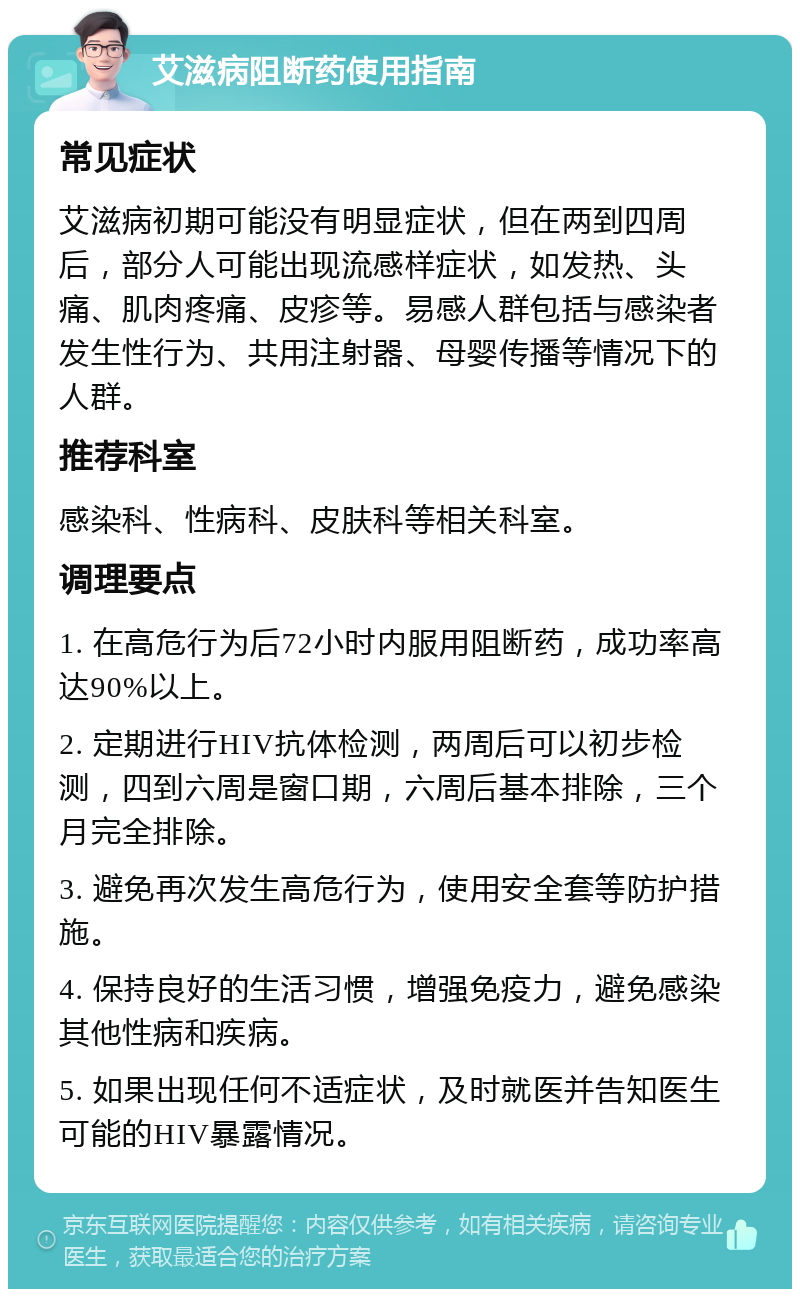 艾滋病阻断药使用指南 常见症状 艾滋病初期可能没有明显症状，但在两到四周后，部分人可能出现流感样症状，如发热、头痛、肌肉疼痛、皮疹等。易感人群包括与感染者发生性行为、共用注射器、母婴传播等情况下的人群。 推荐科室 感染科、性病科、皮肤科等相关科室。 调理要点 1. 在高危行为后72小时内服用阻断药，成功率高达90%以上。 2. 定期进行HIV抗体检测，两周后可以初步检测，四到六周是窗口期，六周后基本排除，三个月完全排除。 3. 避免再次发生高危行为，使用安全套等防护措施。 4. 保持良好的生活习惯，增强免疫力，避免感染其他性病和疾病。 5. 如果出现任何不适症状，及时就医并告知医生可能的HIV暴露情况。