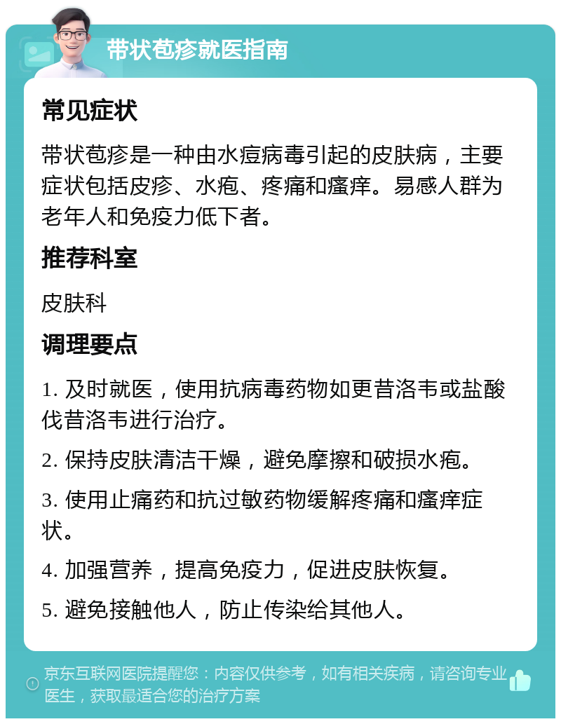 带状苞疹就医指南 常见症状 带状苞疹是一种由水痘病毒引起的皮肤病，主要症状包括皮疹、水疱、疼痛和瘙痒。易感人群为老年人和免疫力低下者。 推荐科室 皮肤科 调理要点 1. 及时就医，使用抗病毒药物如更昔洛韦或盐酸伐昔洛韦进行治疗。 2. 保持皮肤清洁干燥，避免摩擦和破损水疱。 3. 使用止痛药和抗过敏药物缓解疼痛和瘙痒症状。 4. 加强营养，提高免疫力，促进皮肤恢复。 5. 避免接触他人，防止传染给其他人。