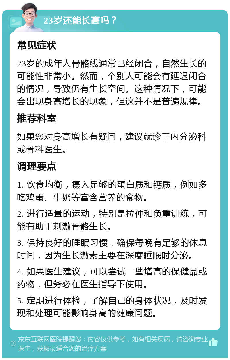 23岁还能长高吗？ 常见症状 23岁的成年人骨骼线通常已经闭合，自然生长的可能性非常小。然而，个别人可能会有延迟闭合的情况，导致仍有生长空间。这种情况下，可能会出现身高增长的现象，但这并不是普遍规律。 推荐科室 如果您对身高增长有疑问，建议就诊于内分泌科或骨科医生。 调理要点 1. 饮食均衡，摄入足够的蛋白质和钙质，例如多吃鸡蛋、牛奶等富含营养的食物。 2. 进行适量的运动，特别是拉伸和负重训练，可能有助于刺激骨骼生长。 3. 保持良好的睡眠习惯，确保每晚有足够的休息时间，因为生长激素主要在深度睡眠时分泌。 4. 如果医生建议，可以尝试一些增高的保健品或药物，但务必在医生指导下使用。 5. 定期进行体检，了解自己的身体状况，及时发现和处理可能影响身高的健康问题。