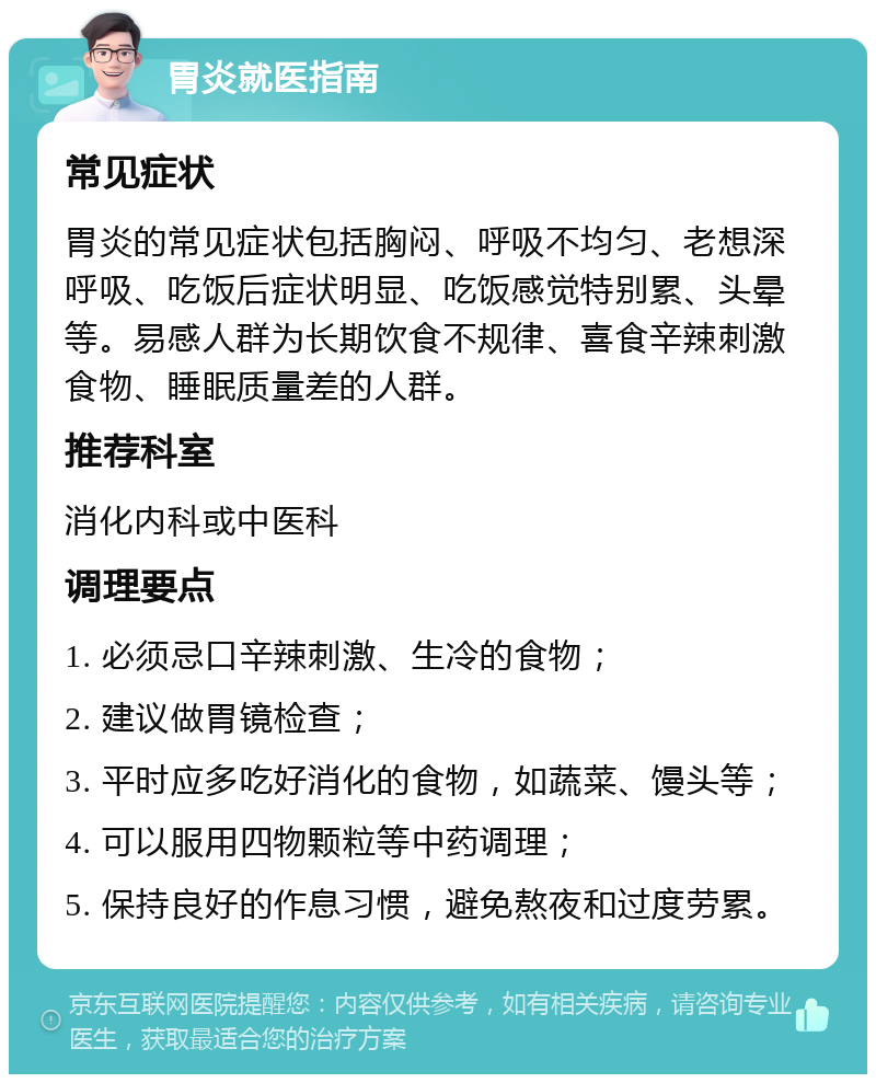 胃炎就医指南 常见症状 胃炎的常见症状包括胸闷、呼吸不均匀、老想深呼吸、吃饭后症状明显、吃饭感觉特别累、头晕等。易感人群为长期饮食不规律、喜食辛辣刺激食物、睡眠质量差的人群。 推荐科室 消化内科或中医科 调理要点 1. 必须忌口辛辣刺激、生冷的食物； 2. 建议做胃镜检查； 3. 平时应多吃好消化的食物，如蔬菜、馒头等； 4. 可以服用四物颗粒等中药调理； 5. 保持良好的作息习惯，避免熬夜和过度劳累。