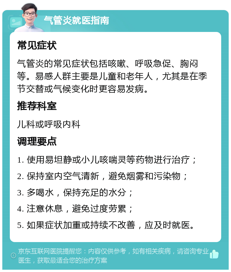 气管炎就医指南 常见症状 气管炎的常见症状包括咳嗽、呼吸急促、胸闷等。易感人群主要是儿童和老年人，尤其是在季节交替或气候变化时更容易发病。 推荐科室 儿科或呼吸内科 调理要点 1. 使用易坦静或小儿咳喘灵等药物进行治疗； 2. 保持室内空气清新，避免烟雾和污染物； 3. 多喝水，保持充足的水分； 4. 注意休息，避免过度劳累； 5. 如果症状加重或持续不改善，应及时就医。