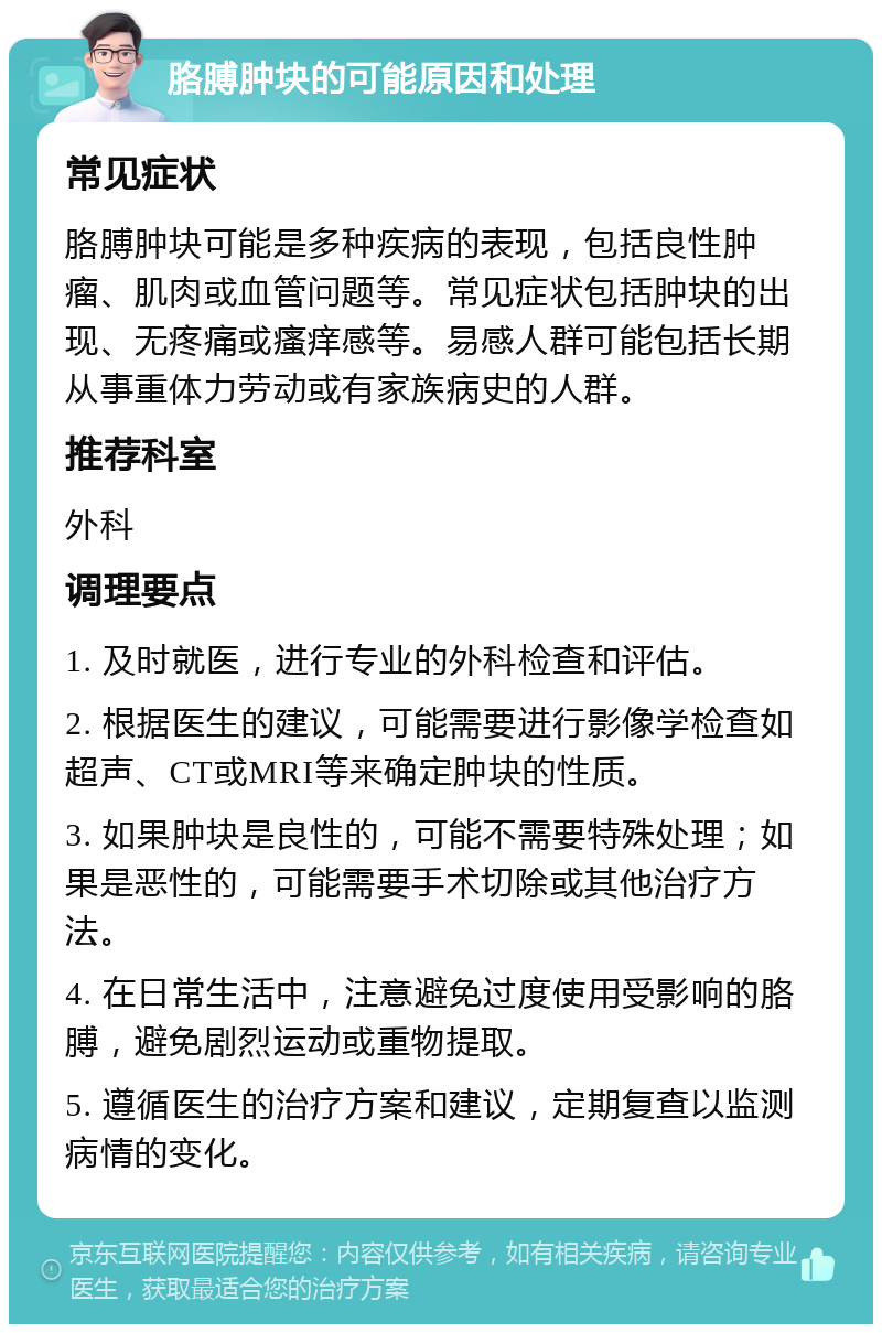 胳膊肿块的可能原因和处理 常见症状 胳膊肿块可能是多种疾病的表现，包括良性肿瘤、肌肉或血管问题等。常见症状包括肿块的出现、无疼痛或瘙痒感等。易感人群可能包括长期从事重体力劳动或有家族病史的人群。 推荐科室 外科 调理要点 1. 及时就医，进行专业的外科检查和评估。 2. 根据医生的建议，可能需要进行影像学检查如超声、CT或MRI等来确定肿块的性质。 3. 如果肿块是良性的，可能不需要特殊处理；如果是恶性的，可能需要手术切除或其他治疗方法。 4. 在日常生活中，注意避免过度使用受影响的胳膊，避免剧烈运动或重物提取。 5. 遵循医生的治疗方案和建议，定期复查以监测病情的变化。