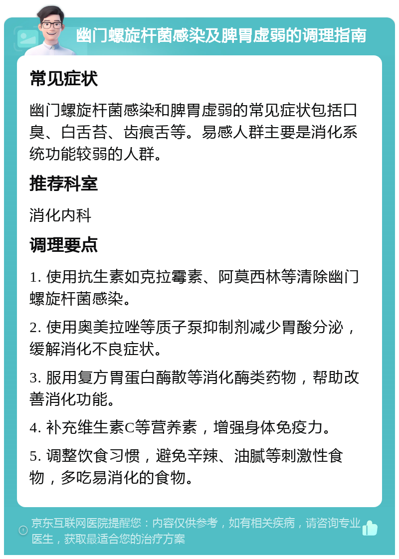 幽门螺旋杆菌感染及脾胃虚弱的调理指南 常见症状 幽门螺旋杆菌感染和脾胃虚弱的常见症状包括口臭、白舌苔、齿痕舌等。易感人群主要是消化系统功能较弱的人群。 推荐科室 消化内科 调理要点 1. 使用抗生素如克拉霉素、阿莫西林等清除幽门螺旋杆菌感染。 2. 使用奥美拉唑等质子泵抑制剂减少胃酸分泌，缓解消化不良症状。 3. 服用复方胃蛋白酶散等消化酶类药物，帮助改善消化功能。 4. 补充维生素C等营养素，增强身体免疫力。 5. 调整饮食习惯，避免辛辣、油腻等刺激性食物，多吃易消化的食物。