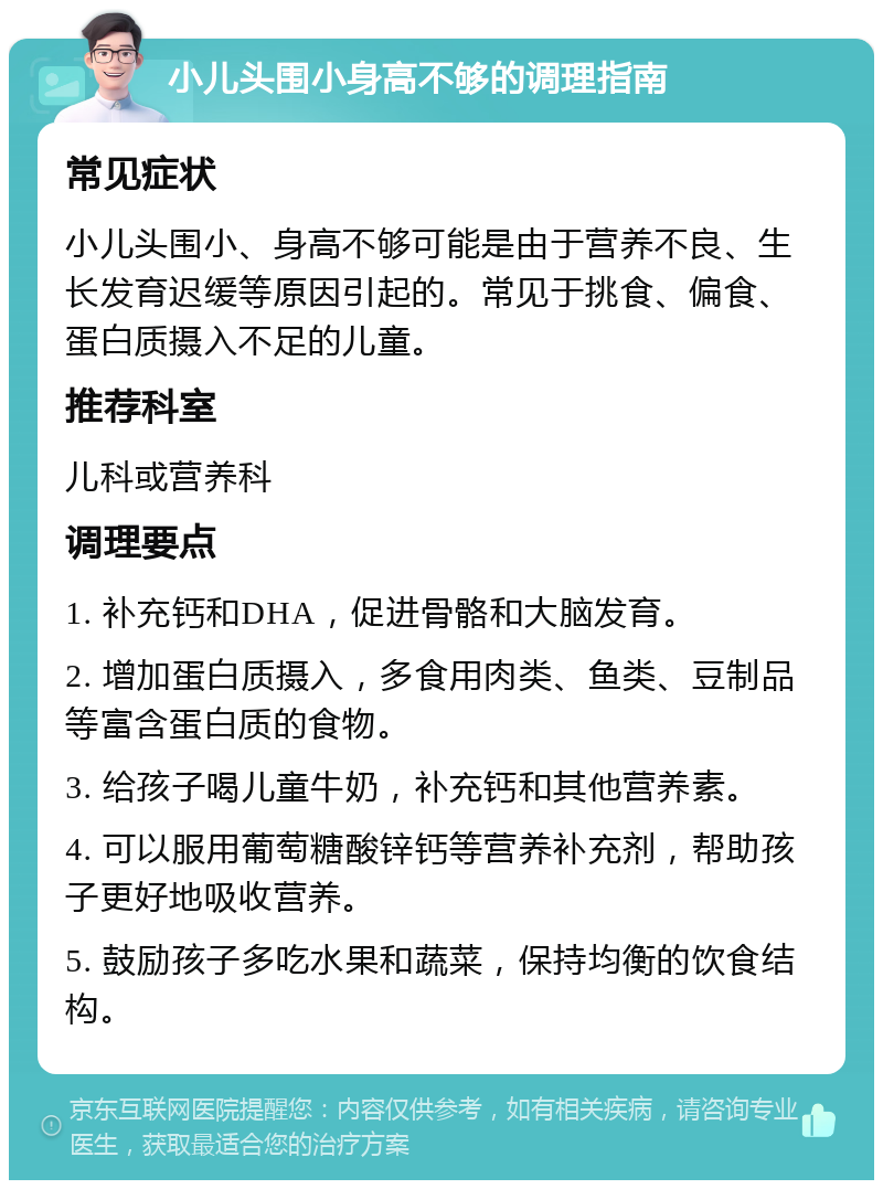 小儿头围小身高不够的调理指南 常见症状 小儿头围小、身高不够可能是由于营养不良、生长发育迟缓等原因引起的。常见于挑食、偏食、蛋白质摄入不足的儿童。 推荐科室 儿科或营养科 调理要点 1. 补充钙和DHA，促进骨骼和大脑发育。 2. 增加蛋白质摄入，多食用肉类、鱼类、豆制品等富含蛋白质的食物。 3. 给孩子喝儿童牛奶，补充钙和其他营养素。 4. 可以服用葡萄糖酸锌钙等营养补充剂，帮助孩子更好地吸收营养。 5. 鼓励孩子多吃水果和蔬菜，保持均衡的饮食结构。