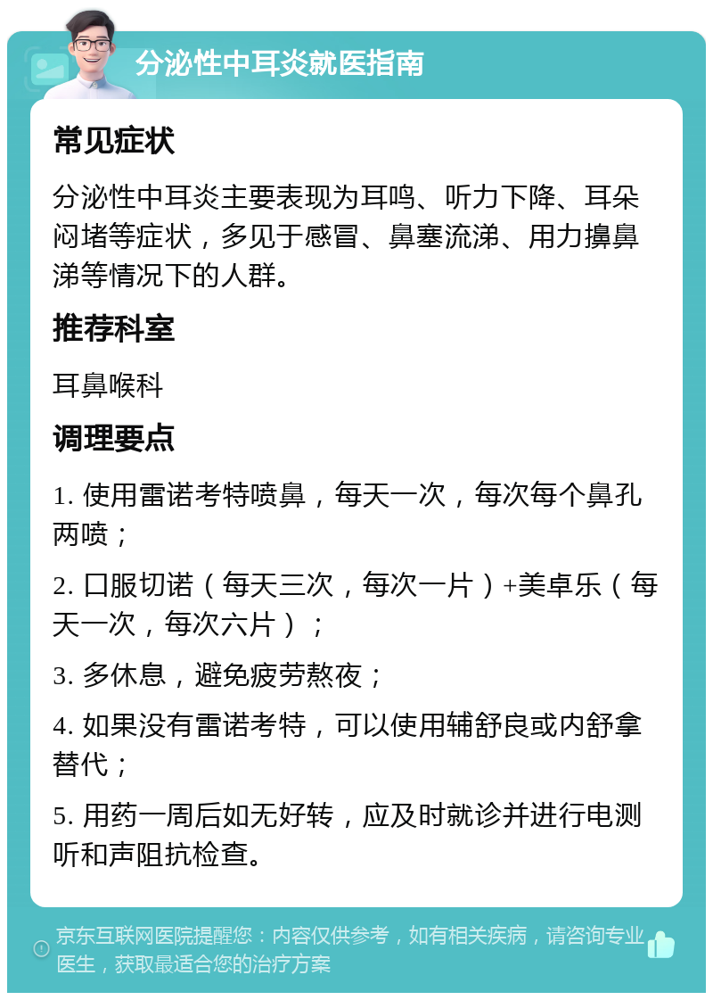 分泌性中耳炎就医指南 常见症状 分泌性中耳炎主要表现为耳鸣、听力下降、耳朵闷堵等症状，多见于感冒、鼻塞流涕、用力擤鼻涕等情况下的人群。 推荐科室 耳鼻喉科 调理要点 1. 使用雷诺考特喷鼻，每天一次，每次每个鼻孔两喷； 2. 口服切诺（每天三次，每次一片）+美卓乐（每天一次，每次六片）； 3. 多休息，避免疲劳熬夜； 4. 如果没有雷诺考特，可以使用辅舒良或内舒拿替代； 5. 用药一周后如无好转，应及时就诊并进行电测听和声阻抗检查。