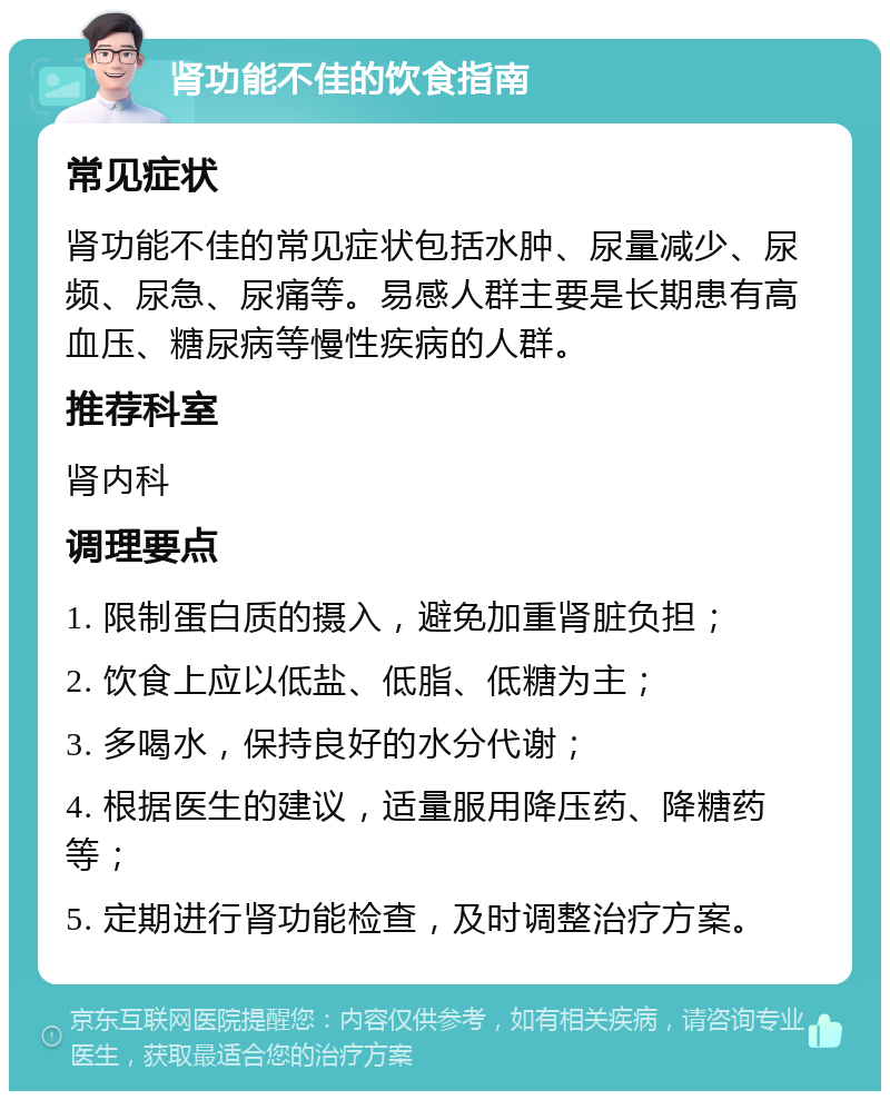 肾功能不佳的饮食指南 常见症状 肾功能不佳的常见症状包括水肿、尿量减少、尿频、尿急、尿痛等。易感人群主要是长期患有高血压、糖尿病等慢性疾病的人群。 推荐科室 肾内科 调理要点 1. 限制蛋白质的摄入，避免加重肾脏负担； 2. 饮食上应以低盐、低脂、低糖为主； 3. 多喝水，保持良好的水分代谢； 4. 根据医生的建议，适量服用降压药、降糖药等； 5. 定期进行肾功能检查，及时调整治疗方案。