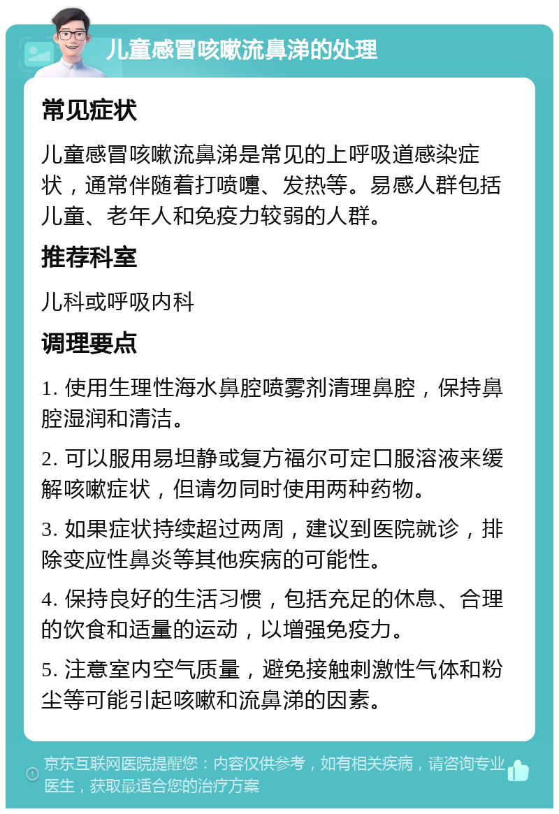 儿童感冒咳嗽流鼻涕的处理 常见症状 儿童感冒咳嗽流鼻涕是常见的上呼吸道感染症状，通常伴随着打喷嚏、发热等。易感人群包括儿童、老年人和免疫力较弱的人群。 推荐科室 儿科或呼吸内科 调理要点 1. 使用生理性海水鼻腔喷雾剂清理鼻腔，保持鼻腔湿润和清洁。 2. 可以服用易坦静或复方福尔可定口服溶液来缓解咳嗽症状，但请勿同时使用两种药物。 3. 如果症状持续超过两周，建议到医院就诊，排除变应性鼻炎等其他疾病的可能性。 4. 保持良好的生活习惯，包括充足的休息、合理的饮食和适量的运动，以增强免疫力。 5. 注意室内空气质量，避免接触刺激性气体和粉尘等可能引起咳嗽和流鼻涕的因素。