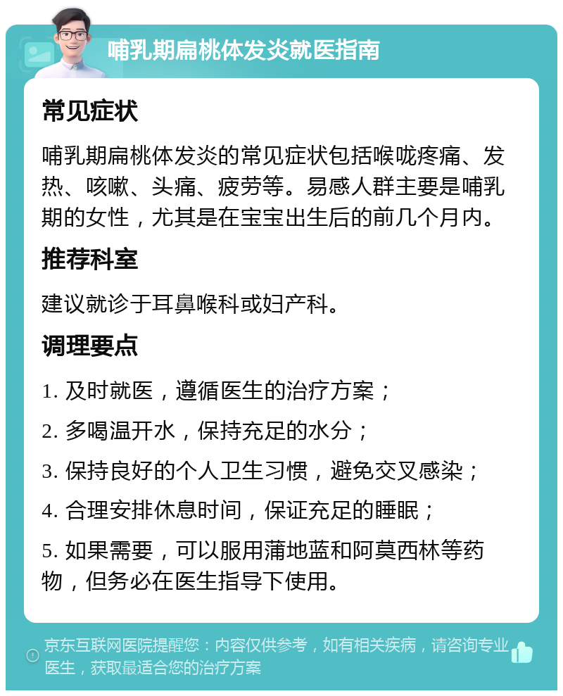 哺乳期扁桃体发炎就医指南 常见症状 哺乳期扁桃体发炎的常见症状包括喉咙疼痛、发热、咳嗽、头痛、疲劳等。易感人群主要是哺乳期的女性，尤其是在宝宝出生后的前几个月内。 推荐科室 建议就诊于耳鼻喉科或妇产科。 调理要点 1. 及时就医，遵循医生的治疗方案； 2. 多喝温开水，保持充足的水分； 3. 保持良好的个人卫生习惯，避免交叉感染； 4. 合理安排休息时间，保证充足的睡眠； 5. 如果需要，可以服用蒲地蓝和阿莫西林等药物，但务必在医生指导下使用。