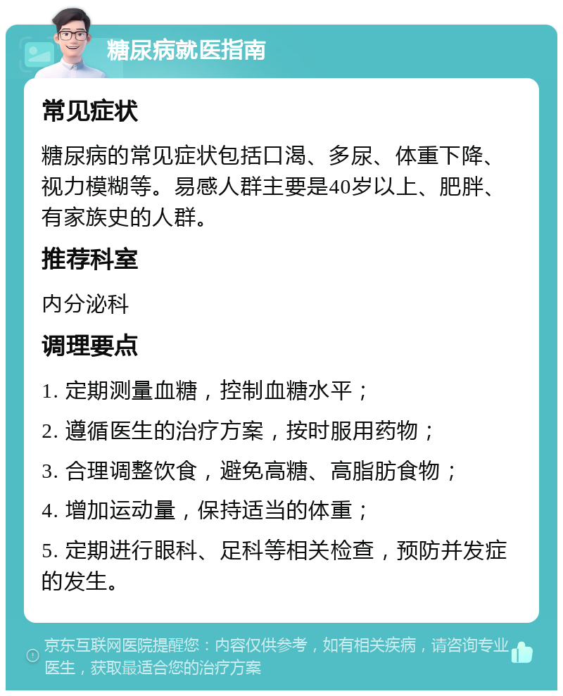 糖尿病就医指南 常见症状 糖尿病的常见症状包括口渴、多尿、体重下降、视力模糊等。易感人群主要是40岁以上、肥胖、有家族史的人群。 推荐科室 内分泌科 调理要点 1. 定期测量血糖，控制血糖水平； 2. 遵循医生的治疗方案，按时服用药物； 3. 合理调整饮食，避免高糖、高脂肪食物； 4. 增加运动量，保持适当的体重； 5. 定期进行眼科、足科等相关检查，预防并发症的发生。