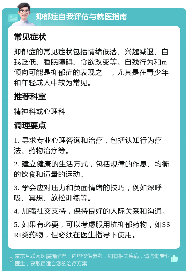 抑郁症自我评估与就医指南 常见症状 抑郁症的常见症状包括情绪低落、兴趣减退、自我贬低、睡眠障碍、食欲改变等。自残行为和m倾向可能是抑郁症的表现之一，尤其是在青少年和年轻成人中较为常见。 推荐科室 精神科或心理科 调理要点 1. 寻求专业心理咨询和治疗，包括认知行为疗法、药物治疗等。 2. 建立健康的生活方式，包括规律的作息、均衡的饮食和适量的运动。 3. 学会应对压力和负面情绪的技巧，例如深呼吸、冥想、放松训练等。 4. 加强社交支持，保持良好的人际关系和沟通。 5. 如果有必要，可以考虑服用抗抑郁药物，如SSRI类药物，但必须在医生指导下使用。