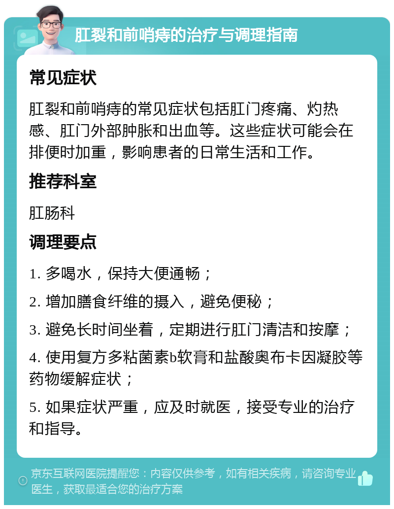 肛裂和前哨痔的治疗与调理指南 常见症状 肛裂和前哨痔的常见症状包括肛门疼痛、灼热感、肛门外部肿胀和出血等。这些症状可能会在排便时加重，影响患者的日常生活和工作。 推荐科室 肛肠科 调理要点 1. 多喝水，保持大便通畅； 2. 增加膳食纤维的摄入，避免便秘； 3. 避免长时间坐着，定期进行肛门清洁和按摩； 4. 使用复方多粘菌素b软膏和盐酸奥布卡因凝胶等药物缓解症状； 5. 如果症状严重，应及时就医，接受专业的治疗和指导。