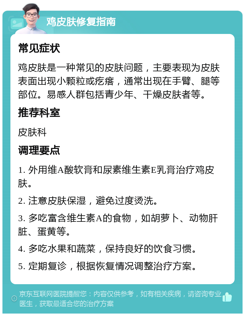 鸡皮肤修复指南 常见症状 鸡皮肤是一种常见的皮肤问题，主要表现为皮肤表面出现小颗粒或疙瘩，通常出现在手臂、腿等部位。易感人群包括青少年、干燥皮肤者等。 推荐科室 皮肤科 调理要点 1. 外用维A酸软膏和尿素维生素E乳膏治疗鸡皮肤。 2. 注意皮肤保湿，避免过度烫洗。 3. 多吃富含维生素A的食物，如胡萝卜、动物肝脏、蛋黄等。 4. 多吃水果和蔬菜，保持良好的饮食习惯。 5. 定期复诊，根据恢复情况调整治疗方案。