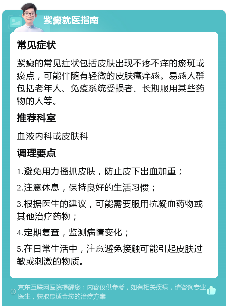 紫癜就医指南 常见症状 紫癜的常见症状包括皮肤出现不疼不痒的瘀斑或瘀点，可能伴随有轻微的皮肤瘙痒感。易感人群包括老年人、免疫系统受损者、长期服用某些药物的人等。 推荐科室 血液内科或皮肤科 调理要点 1.避免用力搔抓皮肤，防止皮下出血加重； 2.注意休息，保持良好的生活习惯； 3.根据医生的建议，可能需要服用抗凝血药物或其他治疗药物； 4.定期复查，监测病情变化； 5.在日常生活中，注意避免接触可能引起皮肤过敏或刺激的物质。