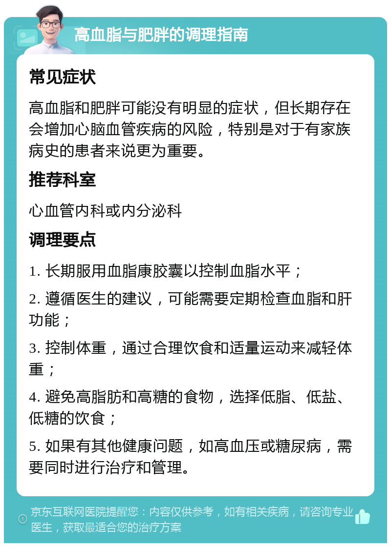 高血脂与肥胖的调理指南 常见症状 高血脂和肥胖可能没有明显的症状，但长期存在会增加心脑血管疾病的风险，特别是对于有家族病史的患者来说更为重要。 推荐科室 心血管内科或内分泌科 调理要点 1. 长期服用血脂康胶囊以控制血脂水平； 2. 遵循医生的建议，可能需要定期检查血脂和肝功能； 3. 控制体重，通过合理饮食和适量运动来减轻体重； 4. 避免高脂肪和高糖的食物，选择低脂、低盐、低糖的饮食； 5. 如果有其他健康问题，如高血压或糖尿病，需要同时进行治疗和管理。