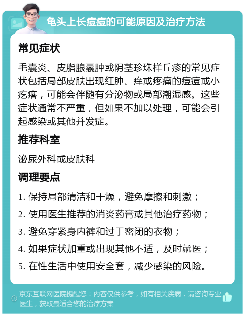 龟头上长痘痘的可能原因及治疗方法 常见症状 毛囊炎、皮脂腺囊肿或阴茎珍珠样丘疹的常见症状包括局部皮肤出现红肿、痒或疼痛的痘痘或小疙瘩，可能会伴随有分泌物或局部潮湿感。这些症状通常不严重，但如果不加以处理，可能会引起感染或其他并发症。 推荐科室 泌尿外科或皮肤科 调理要点 1. 保持局部清洁和干燥，避免摩擦和刺激； 2. 使用医生推荐的消炎药膏或其他治疗药物； 3. 避免穿紧身内裤和过于密闭的衣物； 4. 如果症状加重或出现其他不适，及时就医； 5. 在性生活中使用安全套，减少感染的风险。