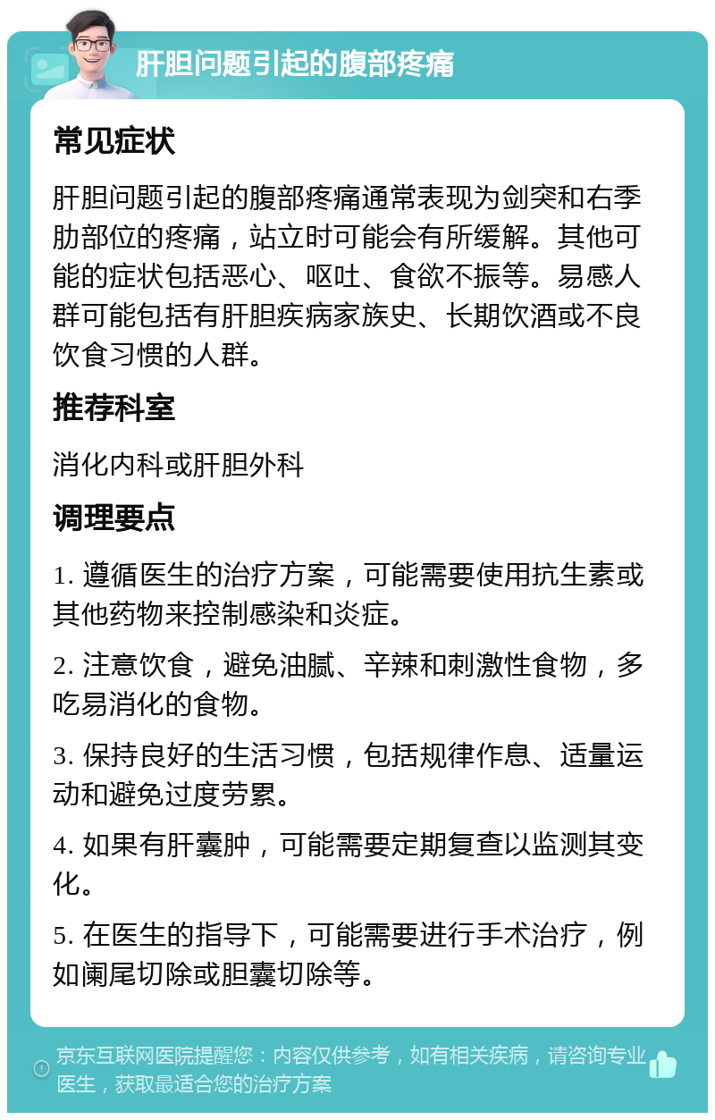 肝胆问题引起的腹部疼痛 常见症状 肝胆问题引起的腹部疼痛通常表现为剑突和右季肋部位的疼痛，站立时可能会有所缓解。其他可能的症状包括恶心、呕吐、食欲不振等。易感人群可能包括有肝胆疾病家族史、长期饮酒或不良饮食习惯的人群。 推荐科室 消化内科或肝胆外科 调理要点 1. 遵循医生的治疗方案，可能需要使用抗生素或其他药物来控制感染和炎症。 2. 注意饮食，避免油腻、辛辣和刺激性食物，多吃易消化的食物。 3. 保持良好的生活习惯，包括规律作息、适量运动和避免过度劳累。 4. 如果有肝囊肿，可能需要定期复查以监测其变化。 5. 在医生的指导下，可能需要进行手术治疗，例如阑尾切除或胆囊切除等。