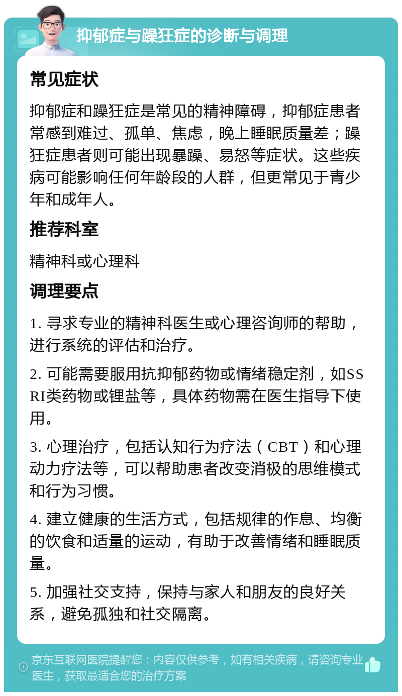 抑郁症与躁狂症的诊断与调理 常见症状 抑郁症和躁狂症是常见的精神障碍，抑郁症患者常感到难过、孤单、焦虑，晚上睡眠质量差；躁狂症患者则可能出现暴躁、易怒等症状。这些疾病可能影响任何年龄段的人群，但更常见于青少年和成年人。 推荐科室 精神科或心理科 调理要点 1. 寻求专业的精神科医生或心理咨询师的帮助，进行系统的评估和治疗。 2. 可能需要服用抗抑郁药物或情绪稳定剂，如SSRI类药物或锂盐等，具体药物需在医生指导下使用。 3. 心理治疗，包括认知行为疗法（CBT）和心理动力疗法等，可以帮助患者改变消极的思维模式和行为习惯。 4. 建立健康的生活方式，包括规律的作息、均衡的饮食和适量的运动，有助于改善情绪和睡眠质量。 5. 加强社交支持，保持与家人和朋友的良好关系，避免孤独和社交隔离。