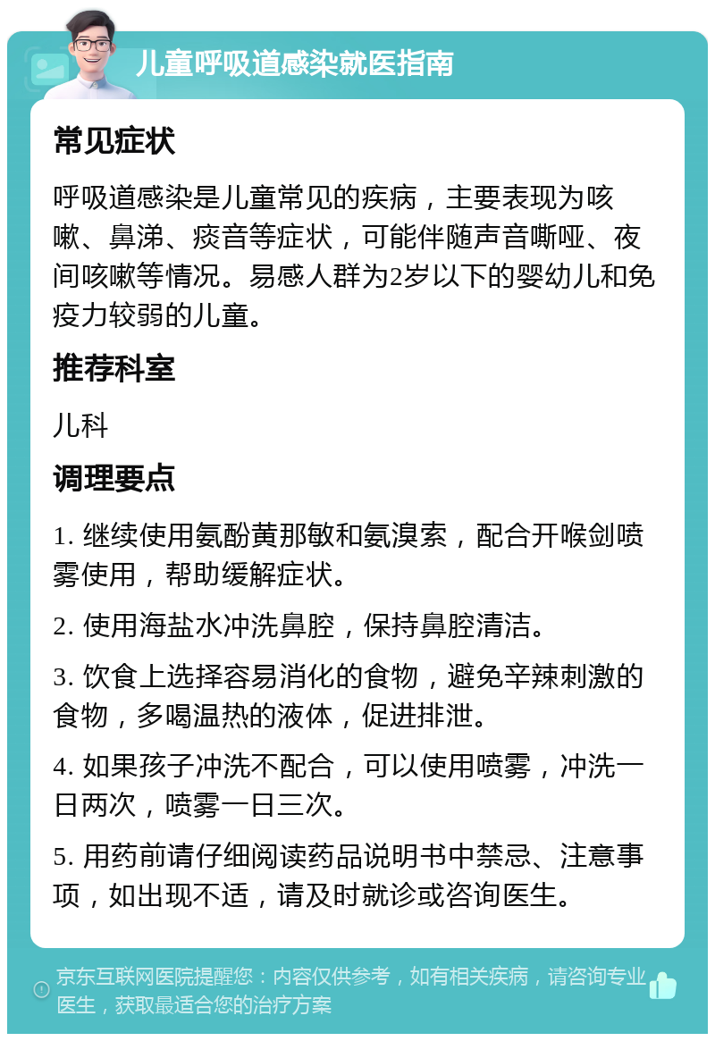 儿童呼吸道感染就医指南 常见症状 呼吸道感染是儿童常见的疾病，主要表现为咳嗽、鼻涕、痰音等症状，可能伴随声音嘶哑、夜间咳嗽等情况。易感人群为2岁以下的婴幼儿和免疫力较弱的儿童。 推荐科室 儿科 调理要点 1. 继续使用氨酚黄那敏和氨溴索，配合开喉剑喷雾使用，帮助缓解症状。 2. 使用海盐水冲洗鼻腔，保持鼻腔清洁。 3. 饮食上选择容易消化的食物，避免辛辣刺激的食物，多喝温热的液体，促进排泄。 4. 如果孩子冲洗不配合，可以使用喷雾，冲洗一日两次，喷雾一日三次。 5. 用药前请仔细阅读药品说明书中禁忌、注意事项，如出现不适，请及时就诊或咨询医生。