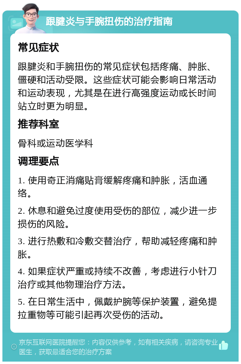 跟腱炎与手腕扭伤的治疗指南 常见症状 跟腱炎和手腕扭伤的常见症状包括疼痛、肿胀、僵硬和活动受限。这些症状可能会影响日常活动和运动表现，尤其是在进行高强度运动或长时间站立时更为明显。 推荐科室 骨科或运动医学科 调理要点 1. 使用奇正消痛贴膏缓解疼痛和肿胀，活血通络。 2. 休息和避免过度使用受伤的部位，减少进一步损伤的风险。 3. 进行热敷和冷敷交替治疗，帮助减轻疼痛和肿胀。 4. 如果症状严重或持续不改善，考虑进行小针刀治疗或其他物理治疗方法。 5. 在日常生活中，佩戴护腕等保护装置，避免提拉重物等可能引起再次受伤的活动。