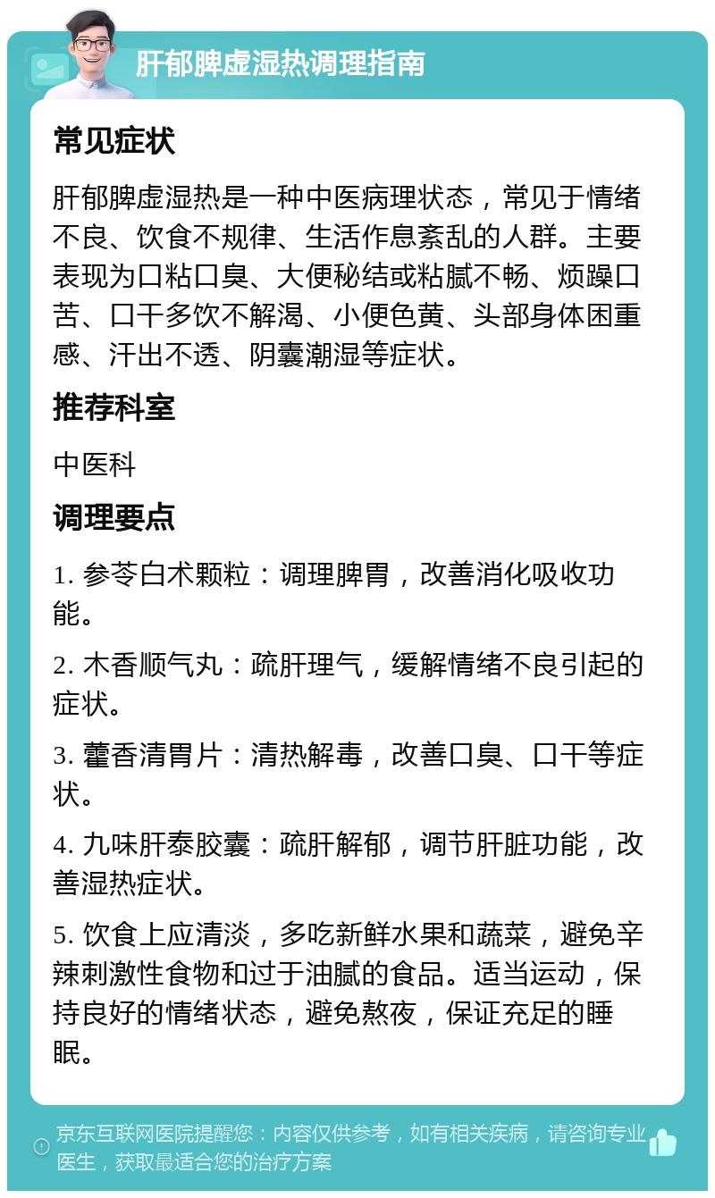 肝郁脾虚湿热调理指南 常见症状 肝郁脾虚湿热是一种中医病理状态，常见于情绪不良、饮食不规律、生活作息紊乱的人群。主要表现为口粘口臭、大便秘结或粘腻不畅、烦躁口苦、口干多饮不解渴、小便色黄、头部身体困重感、汗出不透、阴囊潮湿等症状。 推荐科室 中医科 调理要点 1. 参苓白术颗粒：调理脾胃，改善消化吸收功能。 2. 木香顺气丸：疏肝理气，缓解情绪不良引起的症状。 3. 藿香清胃片：清热解毒，改善口臭、口干等症状。 4. 九味肝泰胶囊：疏肝解郁，调节肝脏功能，改善湿热症状。 5. 饮食上应清淡，多吃新鲜水果和蔬菜，避免辛辣刺激性食物和过于油腻的食品。适当运动，保持良好的情绪状态，避免熬夜，保证充足的睡眠。