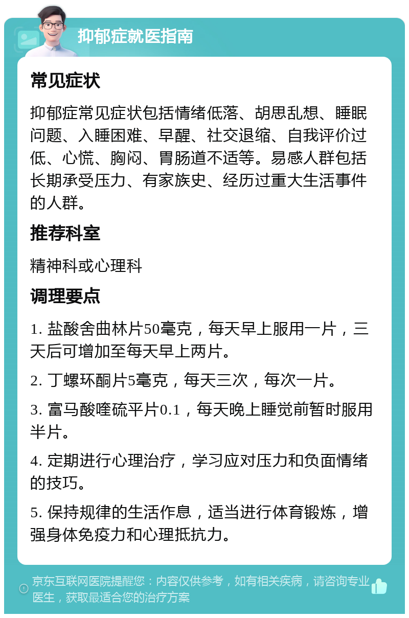 抑郁症就医指南 常见症状 抑郁症常见症状包括情绪低落、胡思乱想、睡眠问题、入睡困难、早醒、社交退缩、自我评价过低、心慌、胸闷、胃肠道不适等。易感人群包括长期承受压力、有家族史、经历过重大生活事件的人群。 推荐科室 精神科或心理科 调理要点 1. 盐酸舍曲林片50毫克，每天早上服用一片，三天后可增加至每天早上两片。 2. 丁螺环酮片5毫克，每天三次，每次一片。 3. 富马酸喹硫平片0.1，每天晚上睡觉前暂时服用半片。 4. 定期进行心理治疗，学习应对压力和负面情绪的技巧。 5. 保持规律的生活作息，适当进行体育锻炼，增强身体免疫力和心理抵抗力。