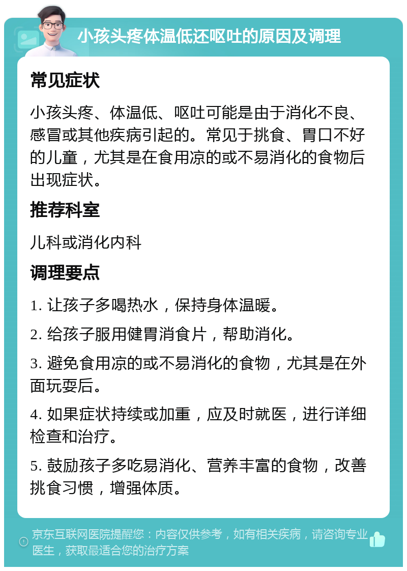 小孩头疼体温低还呕吐的原因及调理 常见症状 小孩头疼、体温低、呕吐可能是由于消化不良、感冒或其他疾病引起的。常见于挑食、胃口不好的儿童，尤其是在食用凉的或不易消化的食物后出现症状。 推荐科室 儿科或消化内科 调理要点 1. 让孩子多喝热水，保持身体温暖。 2. 给孩子服用健胃消食片，帮助消化。 3. 避免食用凉的或不易消化的食物，尤其是在外面玩耍后。 4. 如果症状持续或加重，应及时就医，进行详细检查和治疗。 5. 鼓励孩子多吃易消化、营养丰富的食物，改善挑食习惯，增强体质。