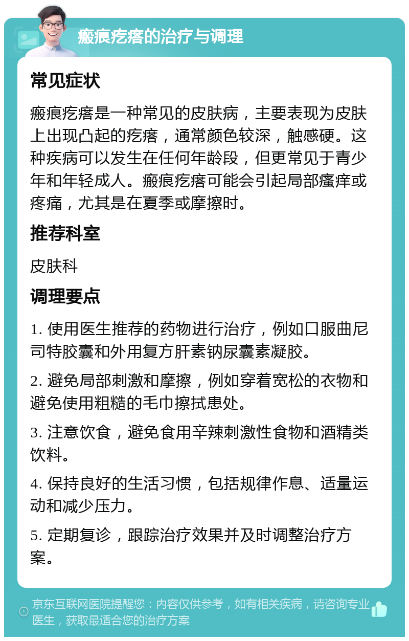 瘢痕疙瘩的治疗与调理 常见症状 瘢痕疙瘩是一种常见的皮肤病，主要表现为皮肤上出现凸起的疙瘩，通常颜色较深，触感硬。这种疾病可以发生在任何年龄段，但更常见于青少年和年轻成人。瘢痕疙瘩可能会引起局部瘙痒或疼痛，尤其是在夏季或摩擦时。 推荐科室 皮肤科 调理要点 1. 使用医生推荐的药物进行治疗，例如口服曲尼司特胶囊和外用复方肝素钠尿囊素凝胶。 2. 避免局部刺激和摩擦，例如穿着宽松的衣物和避免使用粗糙的毛巾擦拭患处。 3. 注意饮食，避免食用辛辣刺激性食物和酒精类饮料。 4. 保持良好的生活习惯，包括规律作息、适量运动和减少压力。 5. 定期复诊，跟踪治疗效果并及时调整治疗方案。