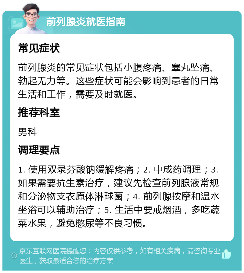 前列腺炎就医指南 常见症状 前列腺炎的常见症状包括小腹疼痛、睾丸坠痛、勃起无力等。这些症状可能会影响到患者的日常生活和工作，需要及时就医。 推荐科室 男科 调理要点 1. 使用双录芬酸钠缓解疼痛；2. 中成药调理；3. 如果需要抗生素治疗，建议先检查前列腺液常规和分泌物支衣原体淋球菌；4. 前列腺按摩和温水坐浴可以辅助治疗；5. 生活中要戒烟酒，多吃蔬菜水果，避免憋尿等不良习惯。