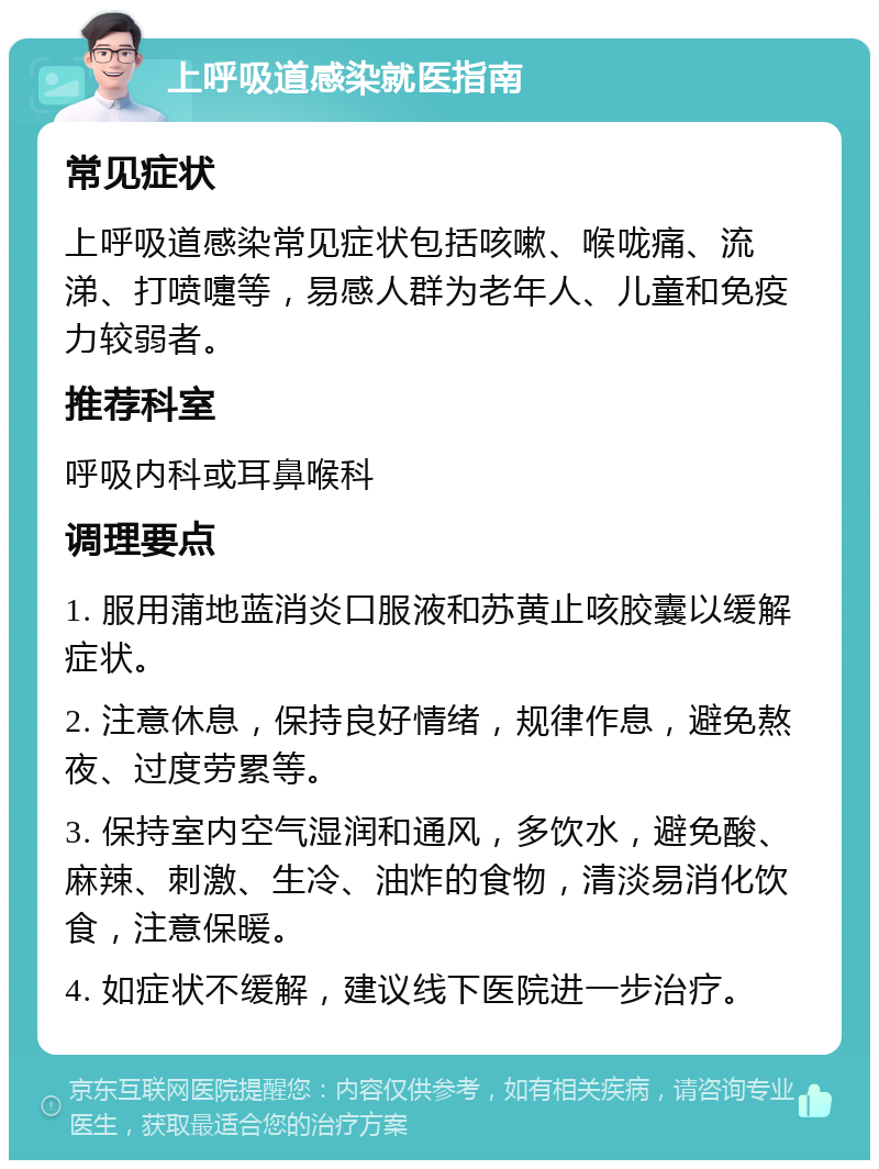 上呼吸道感染就医指南 常见症状 上呼吸道感染常见症状包括咳嗽、喉咙痛、流涕、打喷嚏等，易感人群为老年人、儿童和免疫力较弱者。 推荐科室 呼吸内科或耳鼻喉科 调理要点 1. 服用蒲地蓝消炎口服液和苏黄止咳胶囊以缓解症状。 2. 注意休息，保持良好情绪，规律作息，避免熬夜、过度劳累等。 3. 保持室内空气湿润和通风，多饮水，避免酸、麻辣、刺激、生冷、油炸的食物，清淡易消化饮食，注意保暖。 4. 如症状不缓解，建议线下医院进一步治疗。