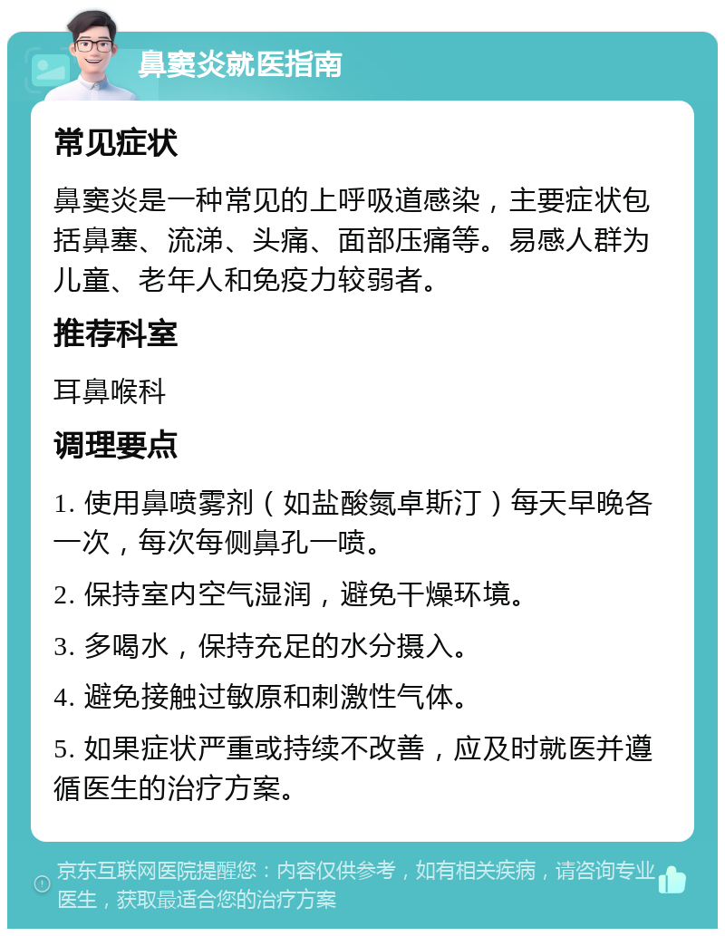 鼻窦炎就医指南 常见症状 鼻窦炎是一种常见的上呼吸道感染，主要症状包括鼻塞、流涕、头痛、面部压痛等。易感人群为儿童、老年人和免疫力较弱者。 推荐科室 耳鼻喉科 调理要点 1. 使用鼻喷雾剂（如盐酸氮卓斯汀）每天早晚各一次，每次每侧鼻孔一喷。 2. 保持室内空气湿润，避免干燥环境。 3. 多喝水，保持充足的水分摄入。 4. 避免接触过敏原和刺激性气体。 5. 如果症状严重或持续不改善，应及时就医并遵循医生的治疗方案。