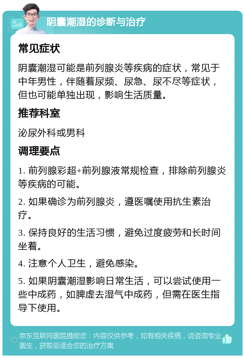 阴囊潮湿的诊断与治疗 常见症状 阴囊潮湿可能是前列腺炎等疾病的症状，常见于中年男性，伴随着尿频、尿急、尿不尽等症状，但也可能单独出现，影响生活质量。 推荐科室 泌尿外科或男科 调理要点 1. 前列腺彩超+前列腺液常规检查，排除前列腺炎等疾病的可能。 2. 如果确诊为前列腺炎，遵医嘱使用抗生素治疗。 3. 保持良好的生活习惯，避免过度疲劳和长时间坐着。 4. 注意个人卫生，避免感染。 5. 如果阴囊潮湿影响日常生活，可以尝试使用一些中成药，如脾虚去湿气中成药，但需在医生指导下使用。