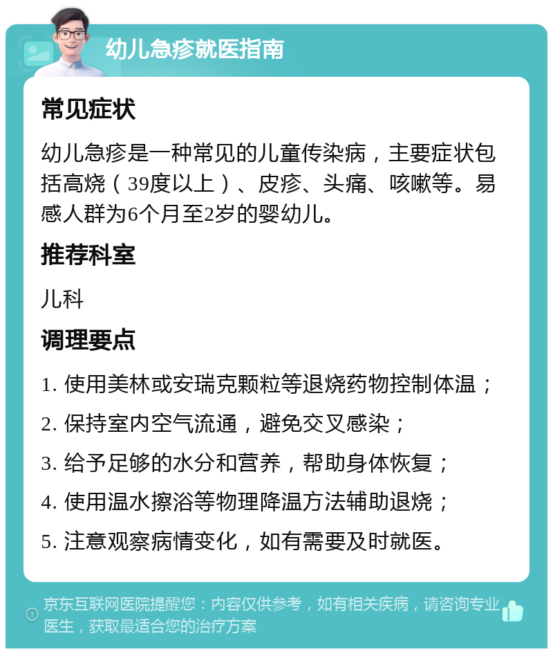 幼儿急疹就医指南 常见症状 幼儿急疹是一种常见的儿童传染病，主要症状包括高烧（39度以上）、皮疹、头痛、咳嗽等。易感人群为6个月至2岁的婴幼儿。 推荐科室 儿科 调理要点 1. 使用美林或安瑞克颗粒等退烧药物控制体温； 2. 保持室内空气流通，避免交叉感染； 3. 给予足够的水分和营养，帮助身体恢复； 4. 使用温水擦浴等物理降温方法辅助退烧； 5. 注意观察病情变化，如有需要及时就医。