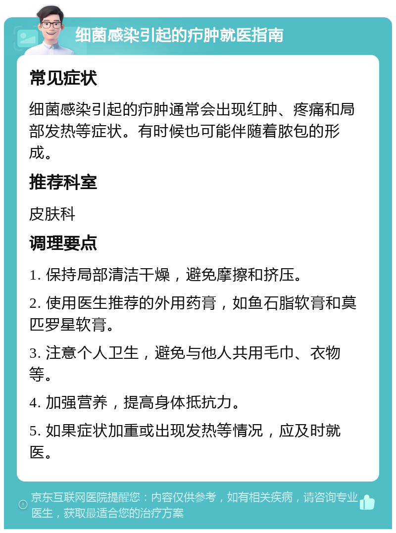 细菌感染引起的疖肿就医指南 常见症状 细菌感染引起的疖肿通常会出现红肿、疼痛和局部发热等症状。有时候也可能伴随着脓包的形成。 推荐科室 皮肤科 调理要点 1. 保持局部清洁干燥，避免摩擦和挤压。 2. 使用医生推荐的外用药膏，如鱼石脂软膏和莫匹罗星软膏。 3. 注意个人卫生，避免与他人共用毛巾、衣物等。 4. 加强营养，提高身体抵抗力。 5. 如果症状加重或出现发热等情况，应及时就医。