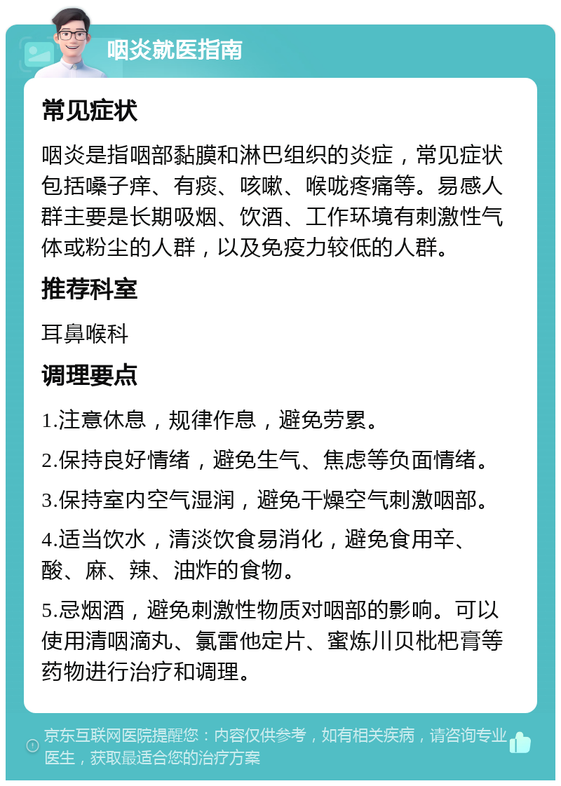 咽炎就医指南 常见症状 咽炎是指咽部黏膜和淋巴组织的炎症，常见症状包括嗓子痒、有痰、咳嗽、喉咙疼痛等。易感人群主要是长期吸烟、饮酒、工作环境有刺激性气体或粉尘的人群，以及免疫力较低的人群。 推荐科室 耳鼻喉科 调理要点 1.注意休息，规律作息，避免劳累。 2.保持良好情绪，避免生气、焦虑等负面情绪。 3.保持室内空气湿润，避免干燥空气刺激咽部。 4.适当饮水，清淡饮食易消化，避免食用辛、酸、麻、辣、油炸的食物。 5.忌烟酒，避免刺激性物质对咽部的影响。可以使用清咽滴丸、氯雷他定片、蜜炼川贝枇杷膏等药物进行治疗和调理。