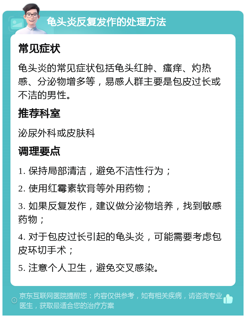 龟头炎反复发作的处理方法 常见症状 龟头炎的常见症状包括龟头红肿、瘙痒、灼热感、分泌物增多等，易感人群主要是包皮过长或不洁的男性。 推荐科室 泌尿外科或皮肤科 调理要点 1. 保持局部清洁，避免不洁性行为； 2. 使用红霉素软膏等外用药物； 3. 如果反复发作，建议做分泌物培养，找到敏感药物； 4. 对于包皮过长引起的龟头炎，可能需要考虑包皮环切手术； 5. 注意个人卫生，避免交叉感染。