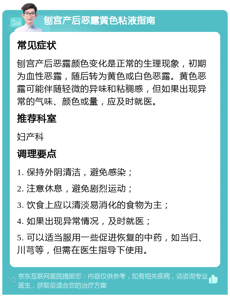 刨宫产后恶露黄色粘液指南 常见症状 刨宫产后恶露颜色变化是正常的生理现象，初期为血性恶露，随后转为黄色或白色恶露。黄色恶露可能伴随轻微的异味和粘稠感，但如果出现异常的气味、颜色或量，应及时就医。 推荐科室 妇产科 调理要点 1. 保持外阴清洁，避免感染； 2. 注意休息，避免剧烈运动； 3. 饮食上应以清淡易消化的食物为主； 4. 如果出现异常情况，及时就医； 5. 可以适当服用一些促进恢复的中药，如当归、川芎等，但需在医生指导下使用。