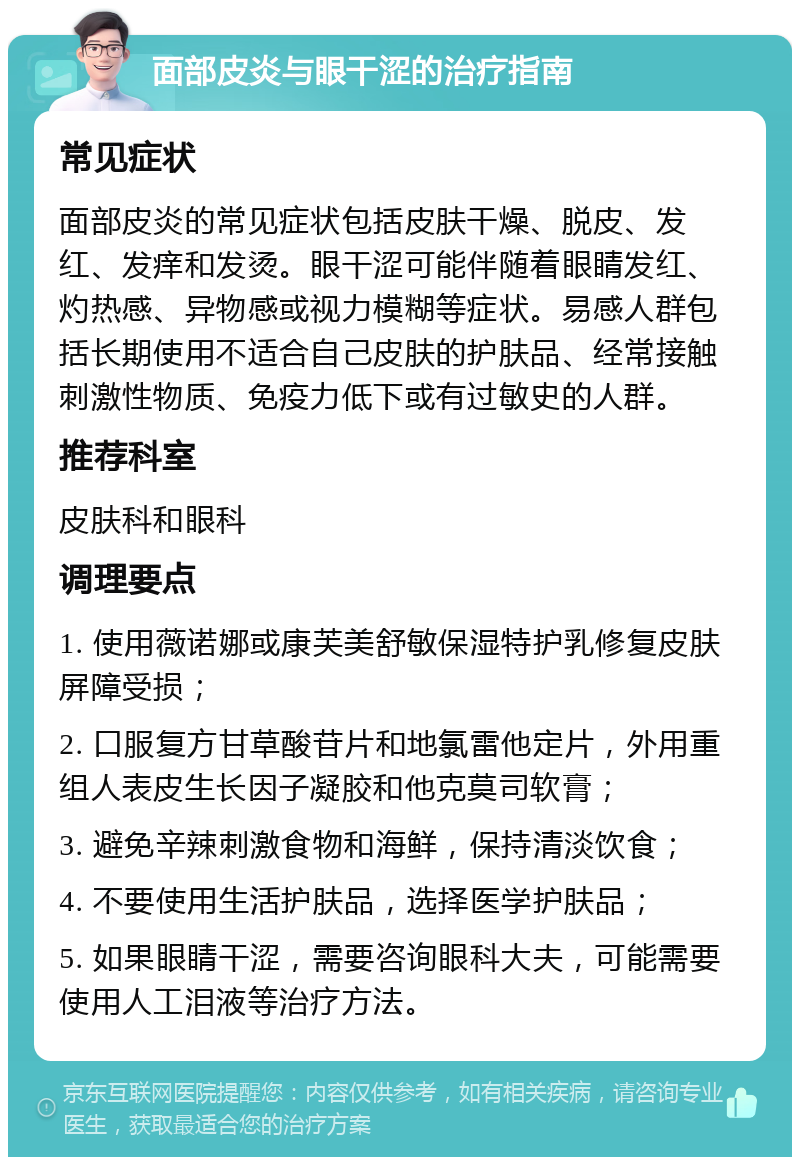 面部皮炎与眼干涩的治疗指南 常见症状 面部皮炎的常见症状包括皮肤干燥、脱皮、发红、发痒和发烫。眼干涩可能伴随着眼睛发红、灼热感、异物感或视力模糊等症状。易感人群包括长期使用不适合自己皮肤的护肤品、经常接触刺激性物质、免疫力低下或有过敏史的人群。 推荐科室 皮肤科和眼科 调理要点 1. 使用薇诺娜或康芙美舒敏保湿特护乳修复皮肤屏障受损； 2. 口服复方甘草酸苷片和地氯雷他定片，外用重组人表皮生长因子凝胶和他克莫司软膏； 3. 避免辛辣刺激食物和海鲜，保持清淡饮食； 4. 不要使用生活护肤品，选择医学护肤品； 5. 如果眼睛干涩，需要咨询眼科大夫，可能需要使用人工泪液等治疗方法。