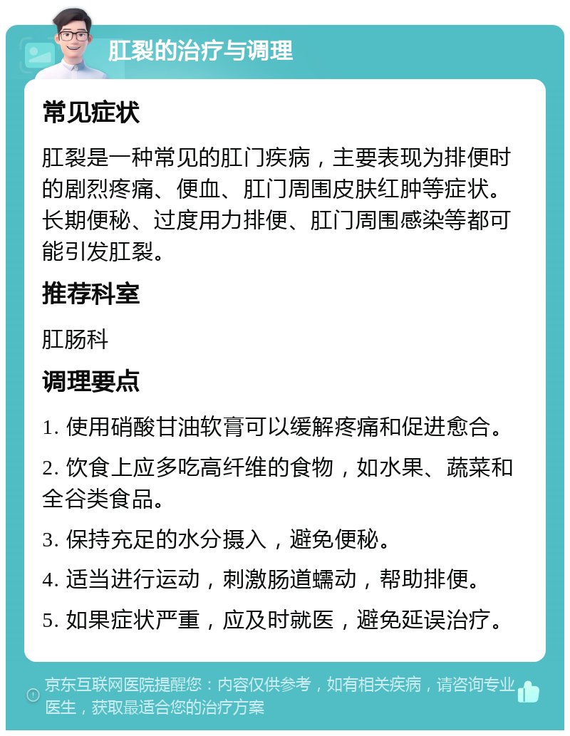 肛裂的治疗与调理 常见症状 肛裂是一种常见的肛门疾病，主要表现为排便时的剧烈疼痛、便血、肛门周围皮肤红肿等症状。长期便秘、过度用力排便、肛门周围感染等都可能引发肛裂。 推荐科室 肛肠科 调理要点 1. 使用硝酸甘油软膏可以缓解疼痛和促进愈合。 2. 饮食上应多吃高纤维的食物，如水果、蔬菜和全谷类食品。 3. 保持充足的水分摄入，避免便秘。 4. 适当进行运动，刺激肠道蠕动，帮助排便。 5. 如果症状严重，应及时就医，避免延误治疗。