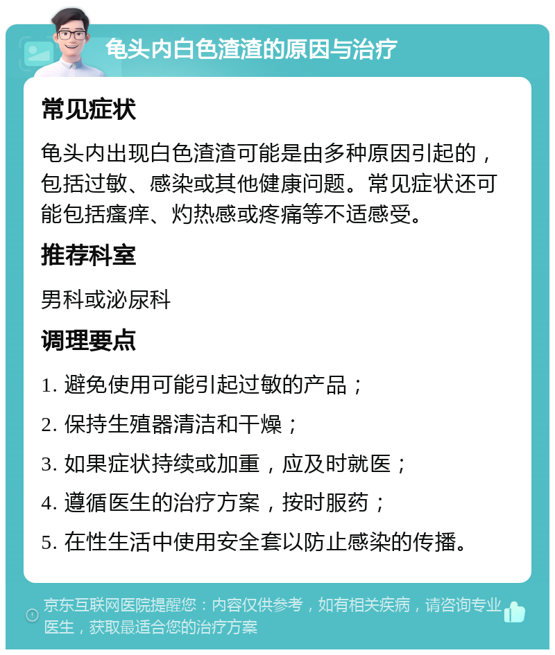 龟头内白色渣渣的原因与治疗 常见症状 龟头内出现白色渣渣可能是由多种原因引起的，包括过敏、感染或其他健康问题。常见症状还可能包括瘙痒、灼热感或疼痛等不适感受。 推荐科室 男科或泌尿科 调理要点 1. 避免使用可能引起过敏的产品； 2. 保持生殖器清洁和干燥； 3. 如果症状持续或加重，应及时就医； 4. 遵循医生的治疗方案，按时服药； 5. 在性生活中使用安全套以防止感染的传播。