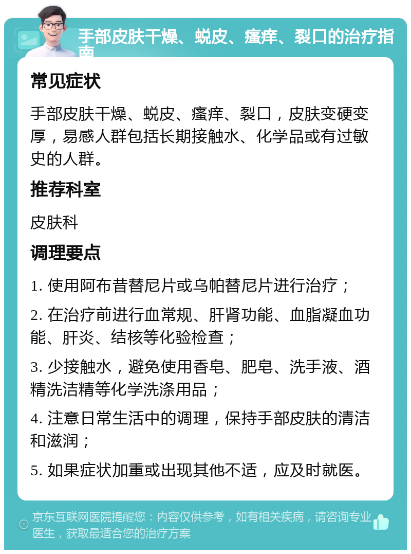 手部皮肤干燥、蜕皮、瘙痒、裂口的治疗指南 常见症状 手部皮肤干燥、蜕皮、瘙痒、裂口，皮肤变硬变厚，易感人群包括长期接触水、化学品或有过敏史的人群。 推荐科室 皮肤科 调理要点 1. 使用阿布昔替尼片或乌帕替尼片进行治疗； 2. 在治疗前进行血常规、肝肾功能、血脂凝血功能、肝炎、结核等化验检查； 3. 少接触水，避免使用香皂、肥皂、洗手液、酒精洗洁精等化学洗涤用品； 4. 注意日常生活中的调理，保持手部皮肤的清洁和滋润； 5. 如果症状加重或出现其他不适，应及时就医。