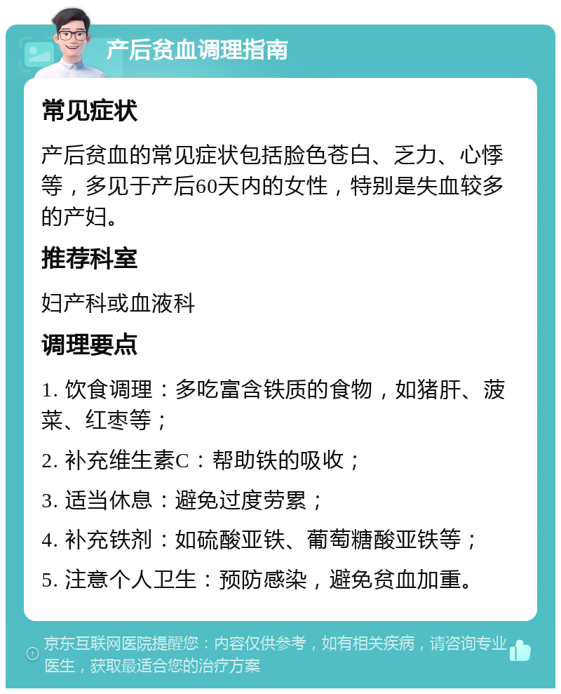 产后贫血调理指南 常见症状 产后贫血的常见症状包括脸色苍白、乏力、心悸等，多见于产后60天内的女性，特别是失血较多的产妇。 推荐科室 妇产科或血液科 调理要点 1. 饮食调理：多吃富含铁质的食物，如猪肝、菠菜、红枣等； 2. 补充维生素C：帮助铁的吸收； 3. 适当休息：避免过度劳累； 4. 补充铁剂：如硫酸亚铁、葡萄糖酸亚铁等； 5. 注意个人卫生：预防感染，避免贫血加重。