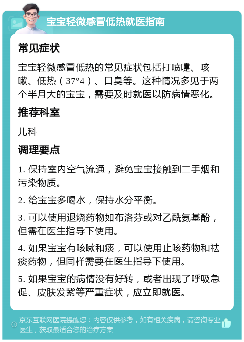 宝宝轻微感冒低热就医指南 常见症状 宝宝轻微感冒低热的常见症状包括打喷嚏、咳嗽、低热（37°4）、口臭等。这种情况多见于两个半月大的宝宝，需要及时就医以防病情恶化。 推荐科室 儿科 调理要点 1. 保持室内空气流通，避免宝宝接触到二手烟和污染物质。 2. 给宝宝多喝水，保持水分平衡。 3. 可以使用退烧药物如布洛芬或对乙酰氨基酚，但需在医生指导下使用。 4. 如果宝宝有咳嗽和痰，可以使用止咳药物和祛痰药物，但同样需要在医生指导下使用。 5. 如果宝宝的病情没有好转，或者出现了呼吸急促、皮肤发紫等严重症状，应立即就医。