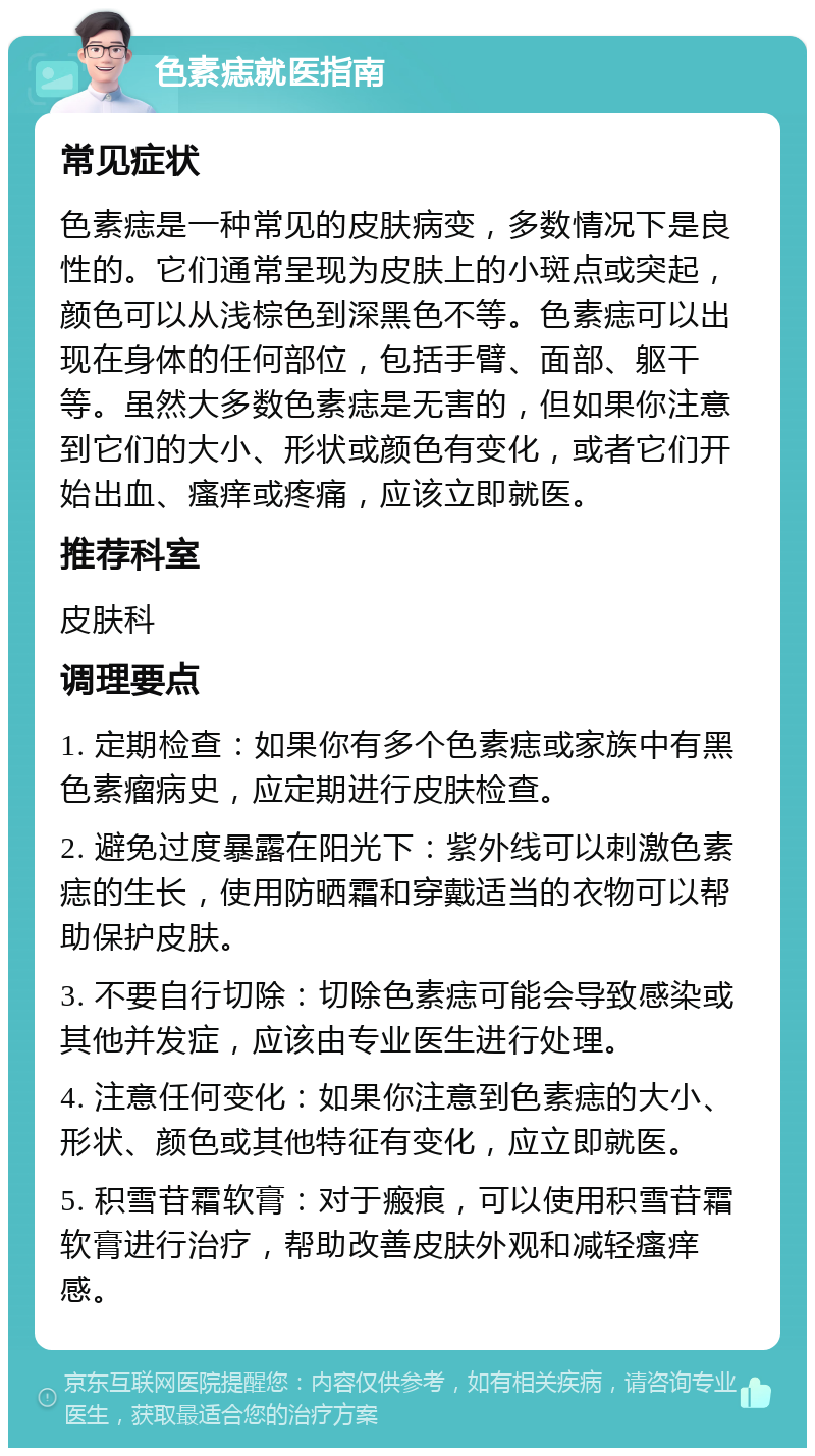 色素痣就医指南 常见症状 色素痣是一种常见的皮肤病变，多数情况下是良性的。它们通常呈现为皮肤上的小斑点或突起，颜色可以从浅棕色到深黑色不等。色素痣可以出现在身体的任何部位，包括手臂、面部、躯干等。虽然大多数色素痣是无害的，但如果你注意到它们的大小、形状或颜色有变化，或者它们开始出血、瘙痒或疼痛，应该立即就医。 推荐科室 皮肤科 调理要点 1. 定期检查：如果你有多个色素痣或家族中有黑色素瘤病史，应定期进行皮肤检查。 2. 避免过度暴露在阳光下：紫外线可以刺激色素痣的生长，使用防晒霜和穿戴适当的衣物可以帮助保护皮肤。 3. 不要自行切除：切除色素痣可能会导致感染或其他并发症，应该由专业医生进行处理。 4. 注意任何变化：如果你注意到色素痣的大小、形状、颜色或其他特征有变化，应立即就医。 5. 积雪苷霜软膏：对于瘢痕，可以使用积雪苷霜软膏进行治疗，帮助改善皮肤外观和减轻瘙痒感。