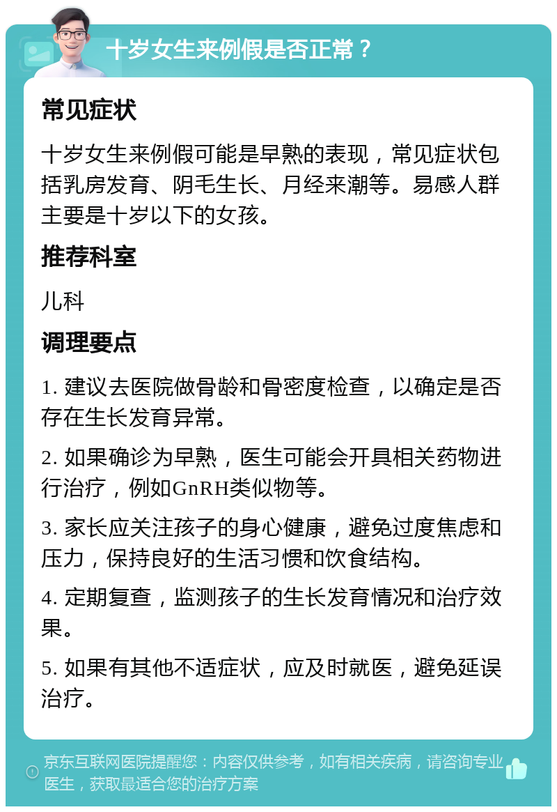 十岁女生来例假是否正常？ 常见症状 十岁女生来例假可能是早熟的表现，常见症状包括乳房发育、阴毛生长、月经来潮等。易感人群主要是十岁以下的女孩。 推荐科室 儿科 调理要点 1. 建议去医院做骨龄和骨密度检查，以确定是否存在生长发育异常。 2. 如果确诊为早熟，医生可能会开具相关药物进行治疗，例如GnRH类似物等。 3. 家长应关注孩子的身心健康，避免过度焦虑和压力，保持良好的生活习惯和饮食结构。 4. 定期复查，监测孩子的生长发育情况和治疗效果。 5. 如果有其他不适症状，应及时就医，避免延误治疗。