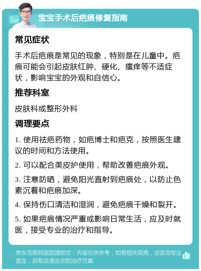 宝宝手术后疤痕修复指南 常见症状 手术后疤痕是常见的现象，特别是在儿童中。疤痕可能会引起皮肤红肿、硬化、瘙痒等不适症状，影响宝宝的外观和自信心。 推荐科室 皮肤科或整形外科 调理要点 1. 使用祛疤药物，如疤博士和疤克，按照医生建议的时间和方法使用。 2. 可以配合美皮护使用，帮助改善疤痕外观。 3. 注意防晒，避免阳光直射到疤痕处，以防止色素沉着和疤痕加深。 4. 保持伤口清洁和湿润，避免疤痕干燥和裂开。 5. 如果疤痕情况严重或影响日常生活，应及时就医，接受专业的治疗和指导。