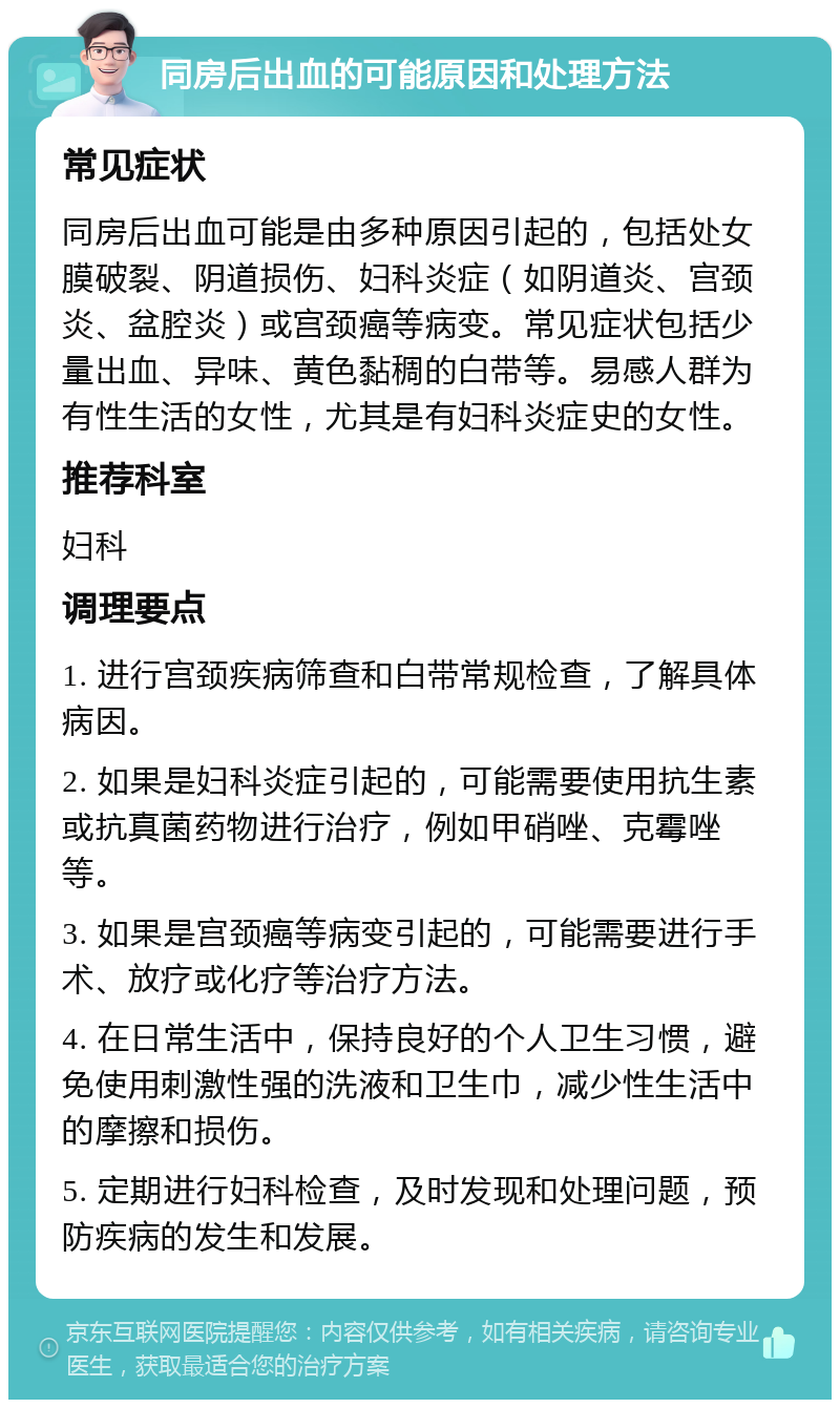 同房后出血的可能原因和处理方法 常见症状 同房后出血可能是由多种原因引起的，包括处女膜破裂、阴道损伤、妇科炎症（如阴道炎、宫颈炎、盆腔炎）或宫颈癌等病变。常见症状包括少量出血、异味、黄色黏稠的白带等。易感人群为有性生活的女性，尤其是有妇科炎症史的女性。 推荐科室 妇科 调理要点 1. 进行宫颈疾病筛查和白带常规检查，了解具体病因。 2. 如果是妇科炎症引起的，可能需要使用抗生素或抗真菌药物进行治疗，例如甲硝唑、克霉唑等。 3. 如果是宫颈癌等病变引起的，可能需要进行手术、放疗或化疗等治疗方法。 4. 在日常生活中，保持良好的个人卫生习惯，避免使用刺激性强的洗液和卫生巾，减少性生活中的摩擦和损伤。 5. 定期进行妇科检查，及时发现和处理问题，预防疾病的发生和发展。