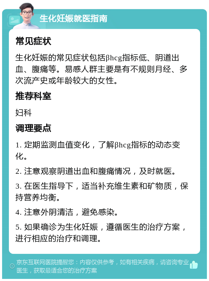 生化妊娠就医指南 常见症状 生化妊娠的常见症状包括βhcg指标低、阴道出血、腹痛等。易感人群主要是有不规则月经、多次流产史或年龄较大的女性。 推荐科室 妇科 调理要点 1. 定期监测血值变化，了解βhcg指标的动态变化。 2. 注意观察阴道出血和腹痛情况，及时就医。 3. 在医生指导下，适当补充维生素和矿物质，保持营养均衡。 4. 注意外阴清洁，避免感染。 5. 如果确诊为生化妊娠，遵循医生的治疗方案，进行相应的治疗和调理。