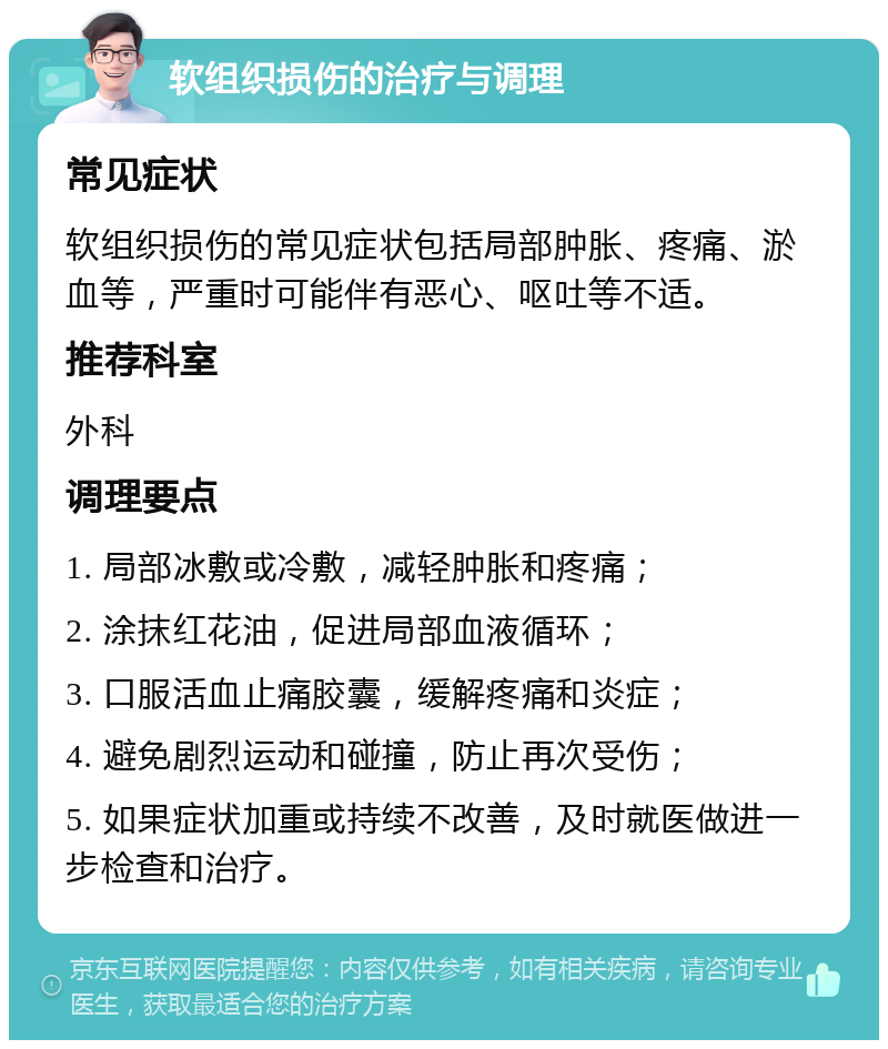 软组织损伤的治疗与调理 常见症状 软组织损伤的常见症状包括局部肿胀、疼痛、淤血等，严重时可能伴有恶心、呕吐等不适。 推荐科室 外科 调理要点 1. 局部冰敷或冷敷，减轻肿胀和疼痛； 2. 涂抹红花油，促进局部血液循环； 3. 口服活血止痛胶囊，缓解疼痛和炎症； 4. 避免剧烈运动和碰撞，防止再次受伤； 5. 如果症状加重或持续不改善，及时就医做进一步检查和治疗。