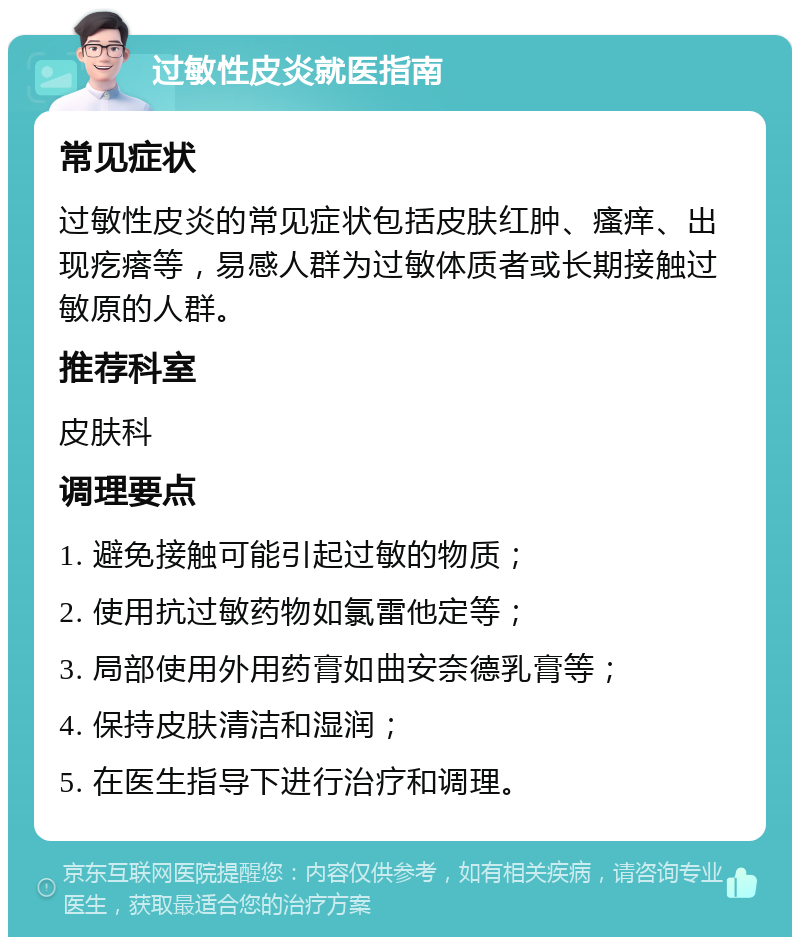 过敏性皮炎就医指南 常见症状 过敏性皮炎的常见症状包括皮肤红肿、瘙痒、出现疙瘩等，易感人群为过敏体质者或长期接触过敏原的人群。 推荐科室 皮肤科 调理要点 1. 避免接触可能引起过敏的物质； 2. 使用抗过敏药物如氯雷他定等； 3. 局部使用外用药膏如曲安奈德乳膏等； 4. 保持皮肤清洁和湿润； 5. 在医生指导下进行治疗和调理。