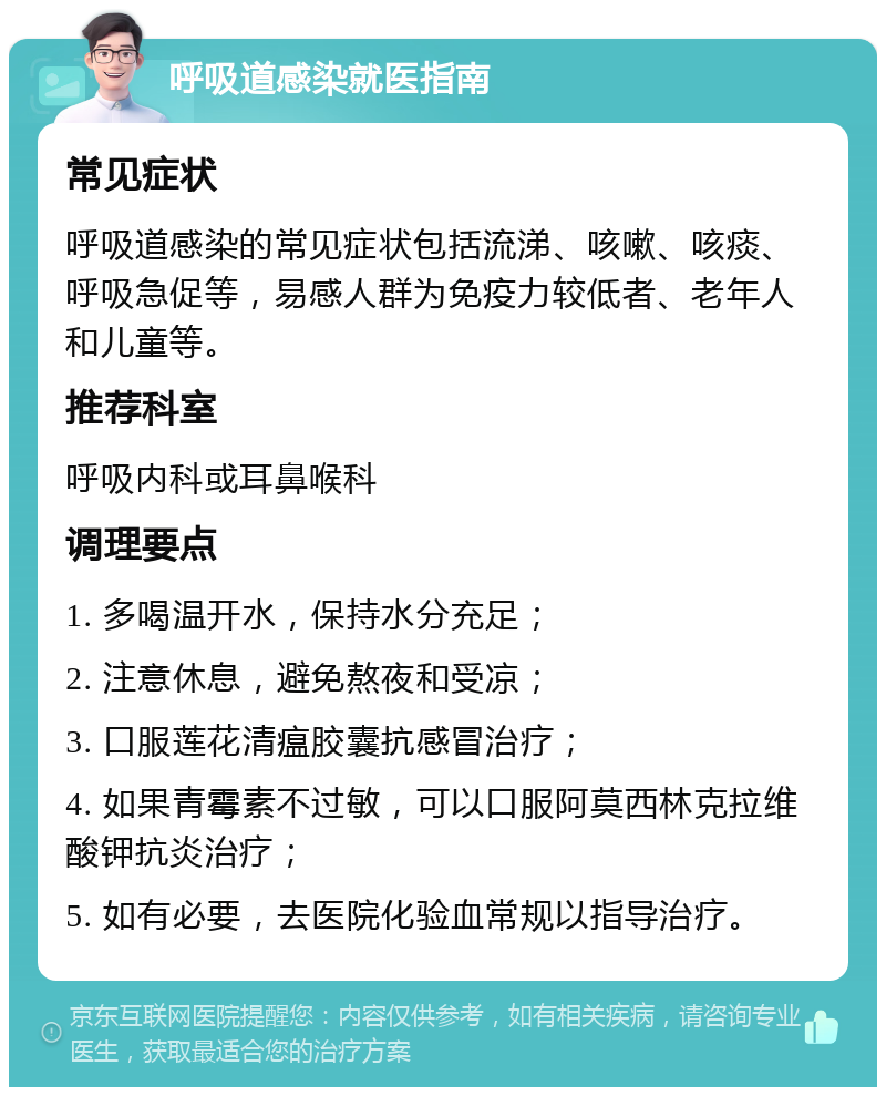 呼吸道感染就医指南 常见症状 呼吸道感染的常见症状包括流涕、咳嗽、咳痰、呼吸急促等，易感人群为免疫力较低者、老年人和儿童等。 推荐科室 呼吸内科或耳鼻喉科 调理要点 1. 多喝温开水，保持水分充足； 2. 注意休息，避免熬夜和受凉； 3. 口服莲花清瘟胶囊抗感冒治疗； 4. 如果青霉素不过敏，可以口服阿莫西林克拉维酸钾抗炎治疗； 5. 如有必要，去医院化验血常规以指导治疗。